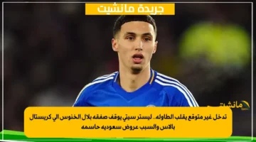 تدخل غير متوقع يقلب الطاولة.. ليستر سيتي يوقف صفقة بلال الخنوس إلى كريستال بالاس والسبب عروض سعودية حاسمة 1